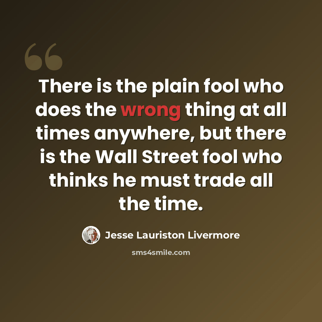 “There is the plain fool who does the wrong thing at all times anywhere, but there is the Wall Street fool who thinks he must trade all the time.” quote by Jesse Lauriston Livermore