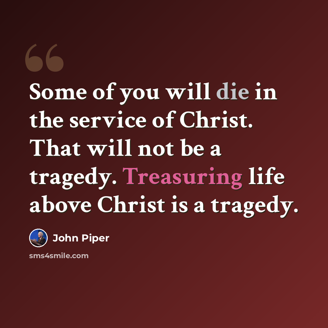 “Some of you will die in the service of Christ. That will not be a tragedy. Treasuring life above Christ is a tragedy.” quote by John Piper