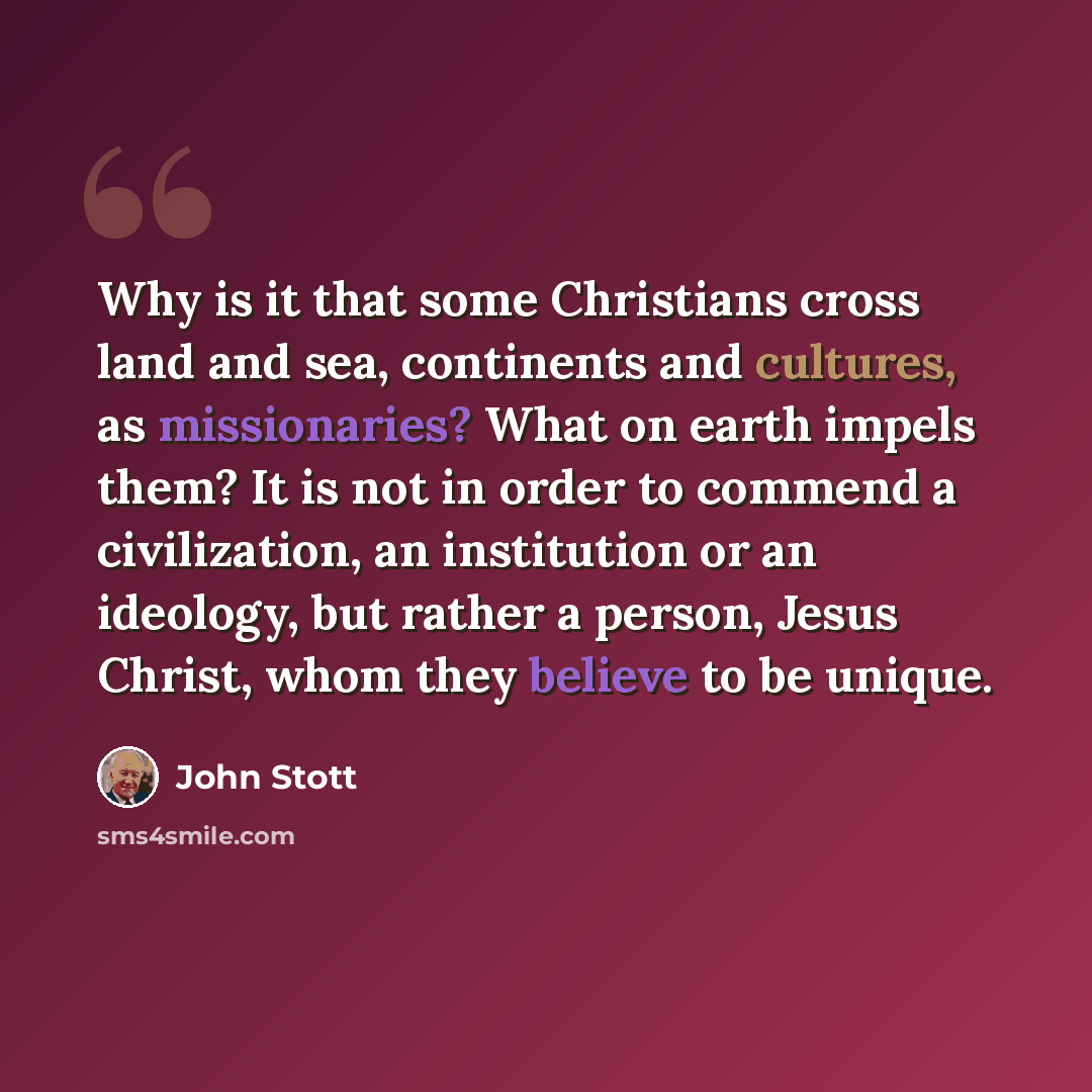 “Why is it that some Christians cross land and sea, continents and cultures, as missionaries? What on earth impels them? It is not in order to commend a civilization, an institution or an ideology, but rather a person, Jesus Christ, whom they believe to be unique.” quote by John Stott