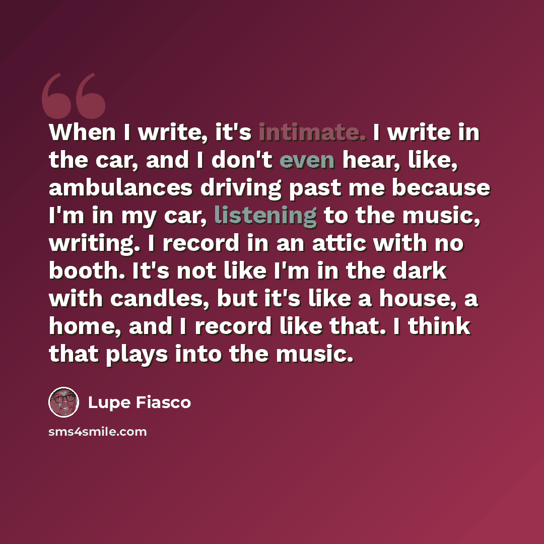 “When I write, it's intimate. I write in the car, and I don't even hear, like, ambulances driving past me because I'm in my car, listening to the music, writing. I record in an attic with no booth. It's not like I'm in the dark with candles, but it's like a house, a home, and I record like that. I…” quote by Lupe Fiasco