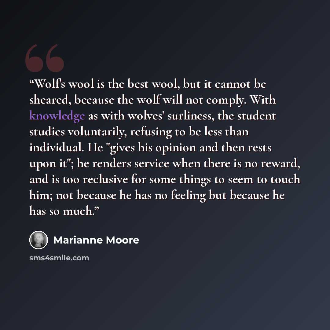 “Wolf's wool is the best wool, but it cannot be sheared, because the wolf will not comply. With knowledge as with wolves' surliness, the student studies voluntarily, refusing to be less than individual. He "gives his opinion and then rests upon it"; he renders service when there is no reward, and…” quote by Marianne Moore