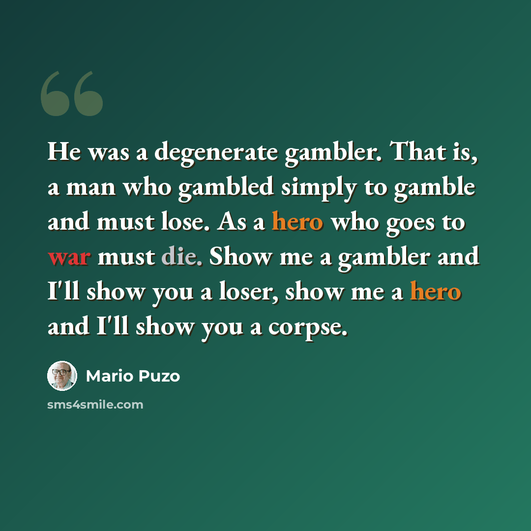 “He was a degenerate gambler. That is, a man who gambled simply to gamble and must lose. As a hero who goes to war must die. Show me a gambler and I'll show you a loser, show me a hero and I'll show you a corpse.” quote by Mario Puzo