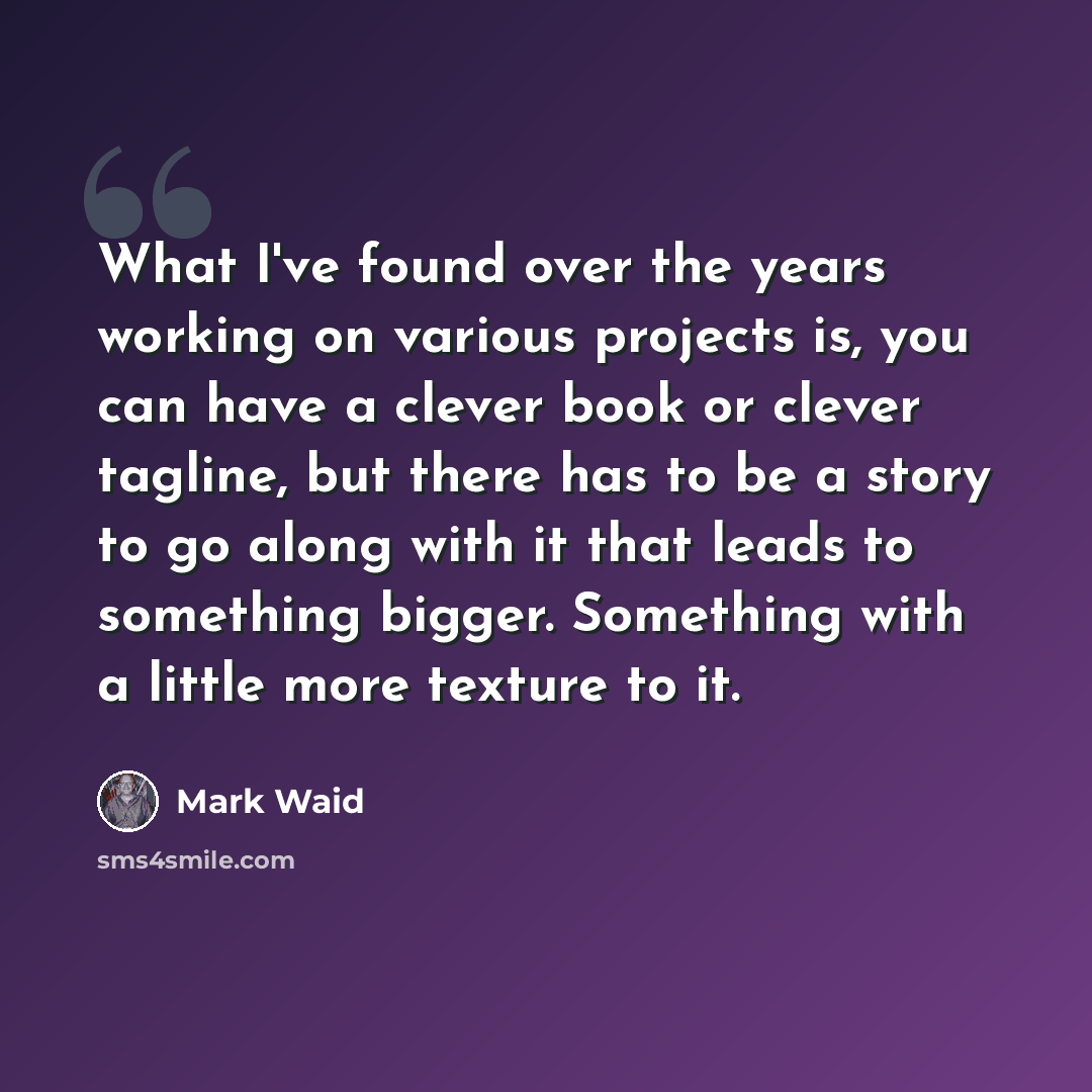 “What I've found over the years working on various projects is, you can have a clever book or clever tagline, but there has to be a story to go along with it that leads to something bigger. Something with a little more texture to it.” quote by Mark Waid
