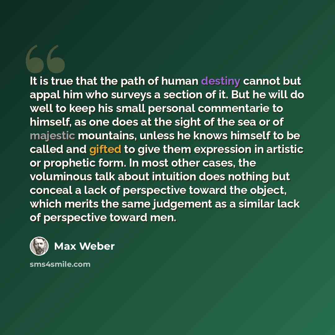 “It is true that the path of human destiny cannot but appal him who surveys a section of it. But he will do well to keep his small personal commentarie to himself, as one does at the sight of the sea or of majestic mountains, unless he knows himself to be called and gifted to give them expression…” quote by Max Weber