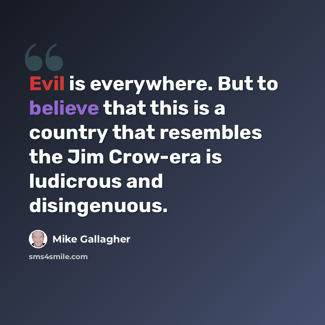“Evil is everywhere. But to believe that this is a country that resembles the Jim Crow-era is ludicrous and disingenuous.” quote by Mike Gallagher
