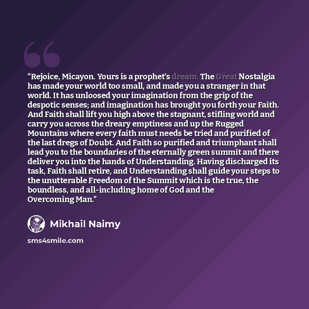 “Rejoice, Micayon. Yours is a prophet’s dream. The Great Nostalgia has made your world too small, and made you a stranger in that world. It has unloosed your imagination from the grip of the despotic senses; and imagination has brought you forth your Faith. And Faith shall lift you high above the…” quote by Mikhail Naimy