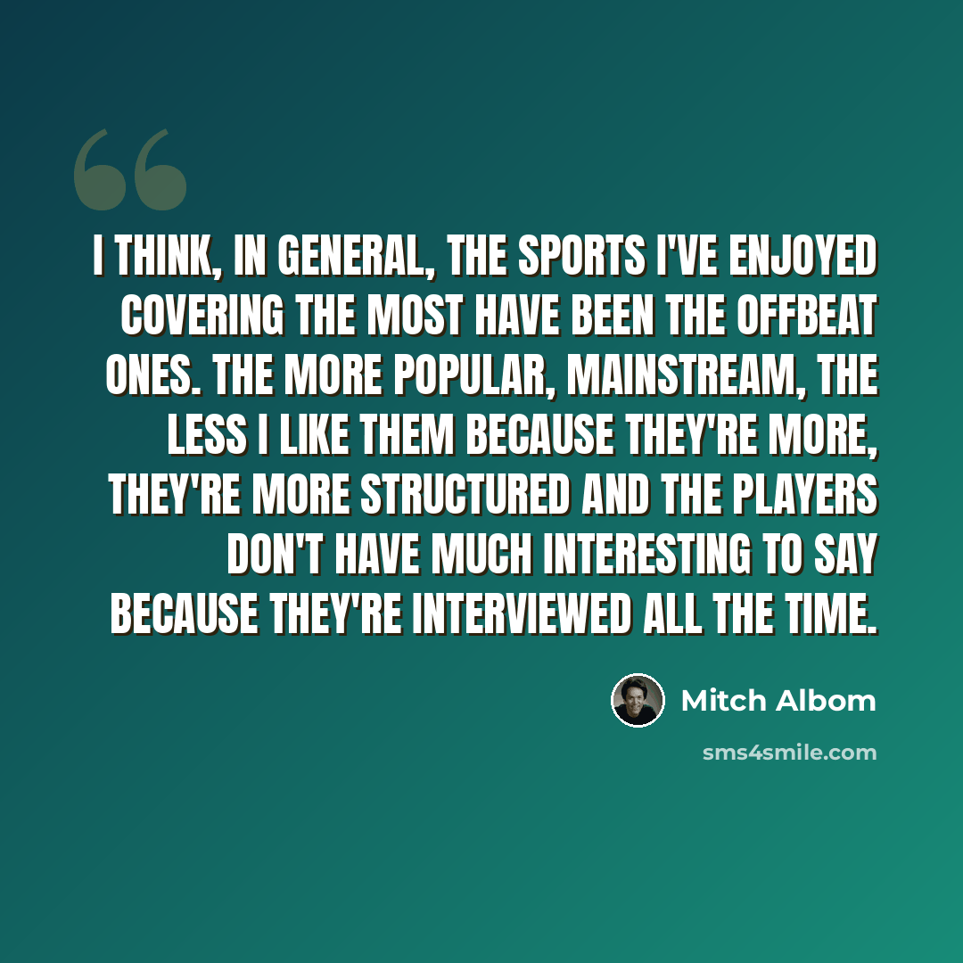 “I think, in general, the sports I've enjoyed covering the most have been the offbeat ones. The more popular, mainstream, the less I like them because they're more, they're more structured and the players don't have much interesting to say because they're interviewed all the time.” quote by Mitch Albom