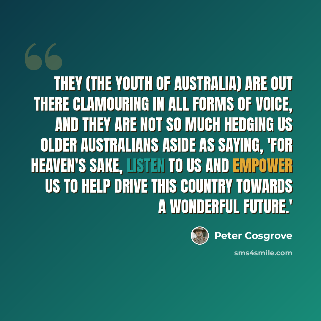 “They (the youth of Australia) are out there clamouring in all forms of voice, and they are not so much hedging us older Australians aside as saying, 'For heaven's sake, listen to us and empower us to help drive this country towards a wonderful future.'” quote by Peter Cosgrove