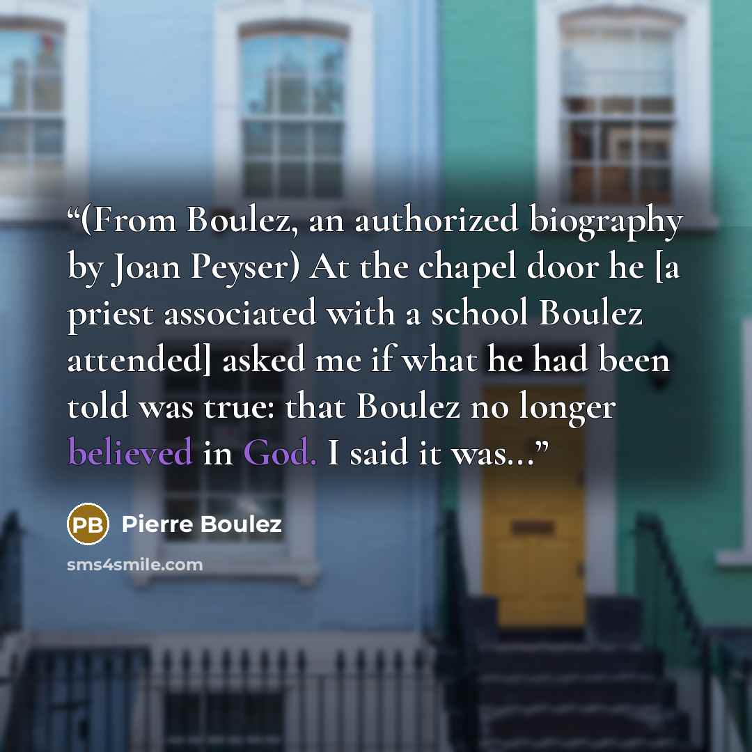“(From Boulez, an authorized biography by Joan Peyser) At the chapel door he [a priest associated with a school Boulez attended] asked me if what he had been told was true: that Boulez no longer believed in God. I said it was...” quote by Pierre Boulez