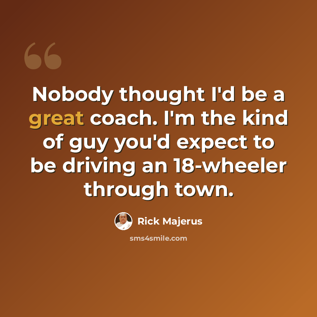 “Nobody thought I'd be a great coach. I'm the kind of guy you'd expect to be driving an 18-wheeler through town.” quote by Rick Majerus