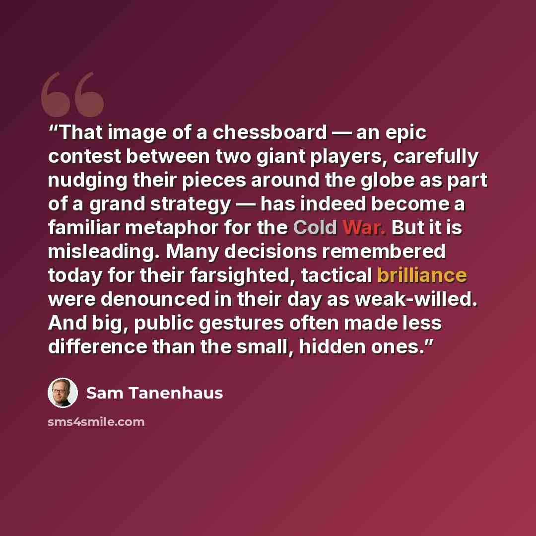 “That image of a chessboard — an epic contest between two giant players, carefully nudging their pieces around the globe as part of a grand strategy — has indeed become a familiar metaphor for the Cold War. But it is misleading. Many decisions remembered today for their farsighted, tactical…” quote by Sam Tanenhaus