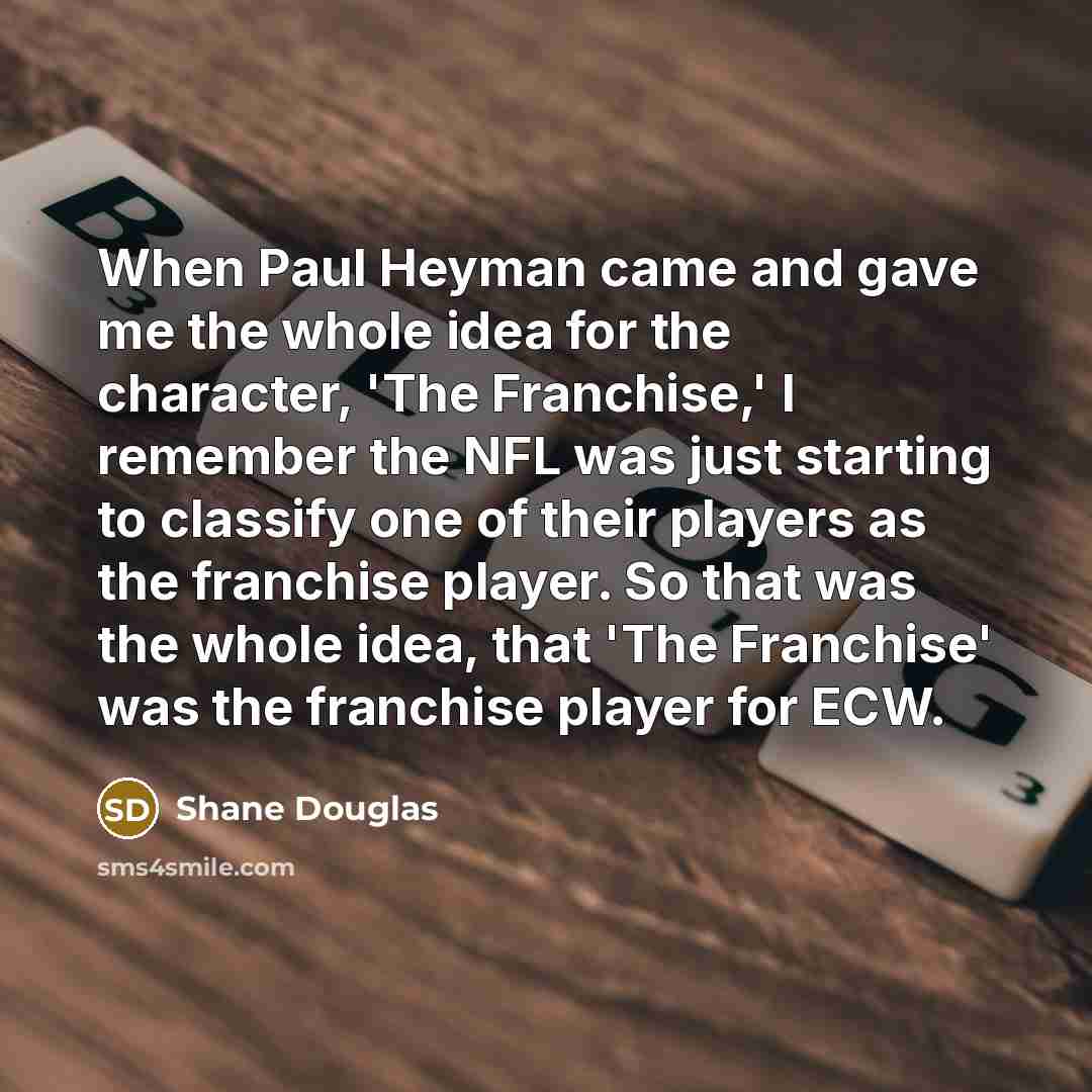 “When Paul Heyman came and gave me the whole idea for the character, 'The Franchise,' I remember the NFL was just starting to classify one of their players as the franchise player. So that was the whole idea, that 'The Franchise' was the franchise player for ECW.” quote by Shane Douglas