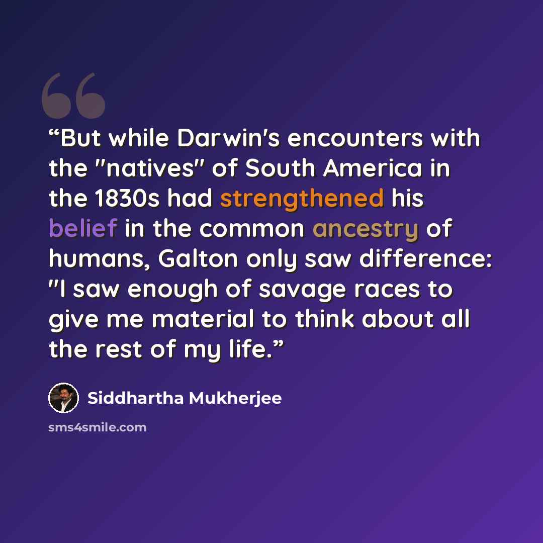 “But while Darwin's encounters with the "natives" of South America in the 1830s had strengthened his belief in the common ancestry of humans, Galton only saw difference: "I saw enough of savage races to give me material to think about all the rest of my life.” quote by Siddhartha Mukherjee
