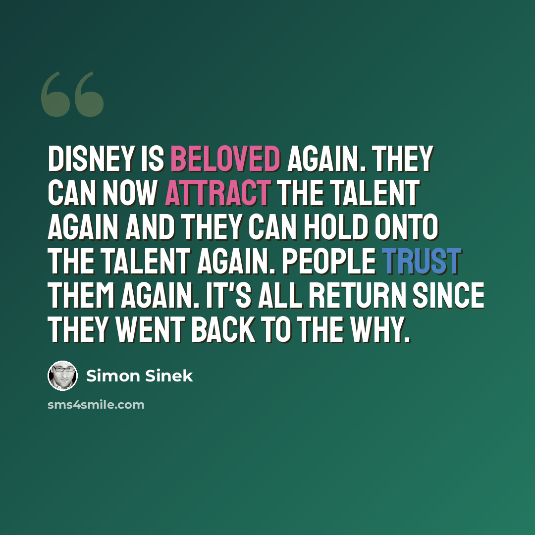 “Disney is beloved again. They can now attract the talent again and they can hold onto the talent again. People trust them again. It's all return since they went back to the why.” quote by Simon Sinek
