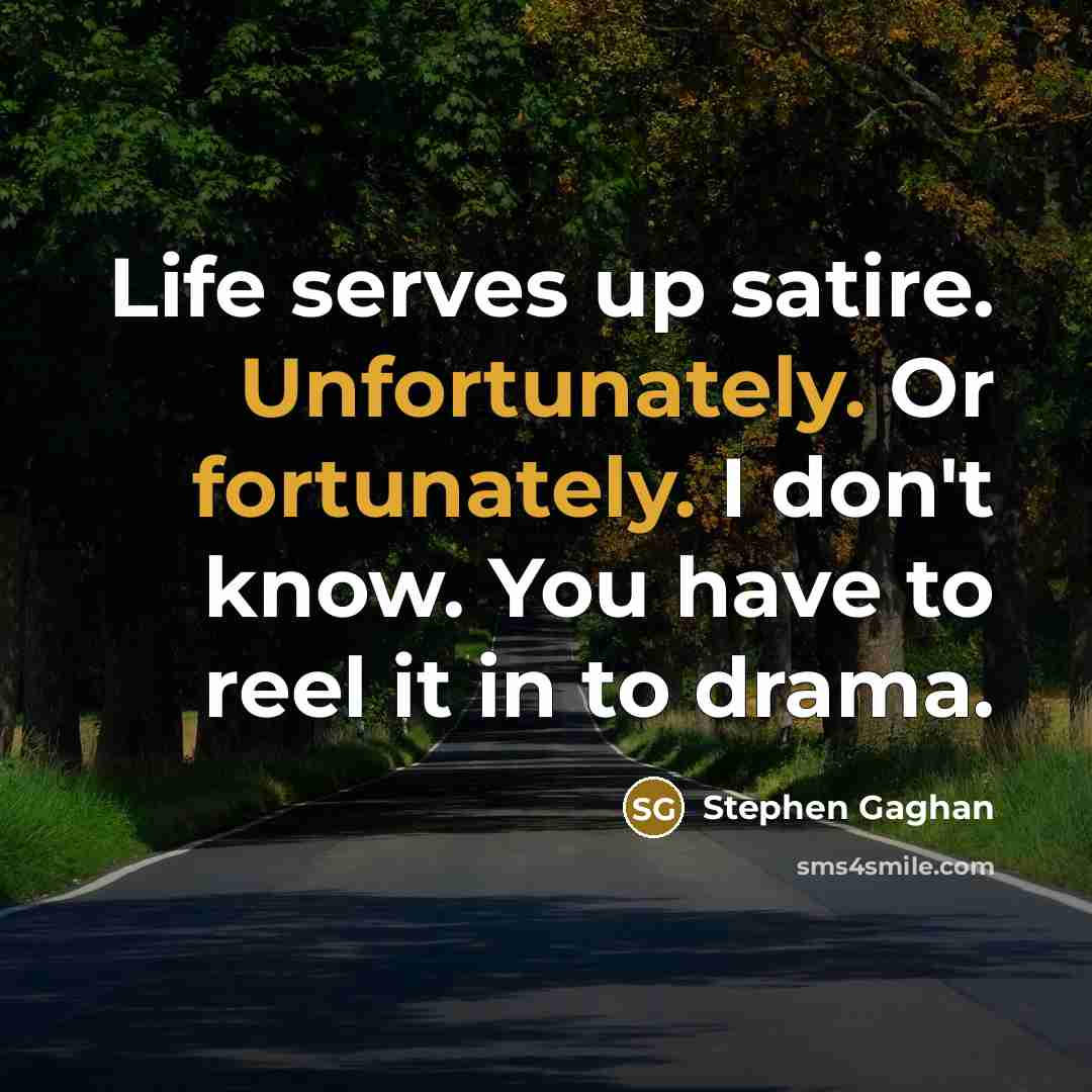 “Life serves up satire. Unfortunately. Or fortunately. I don't know. You have to reel it in to drama.” quote by Stephen Gaghan