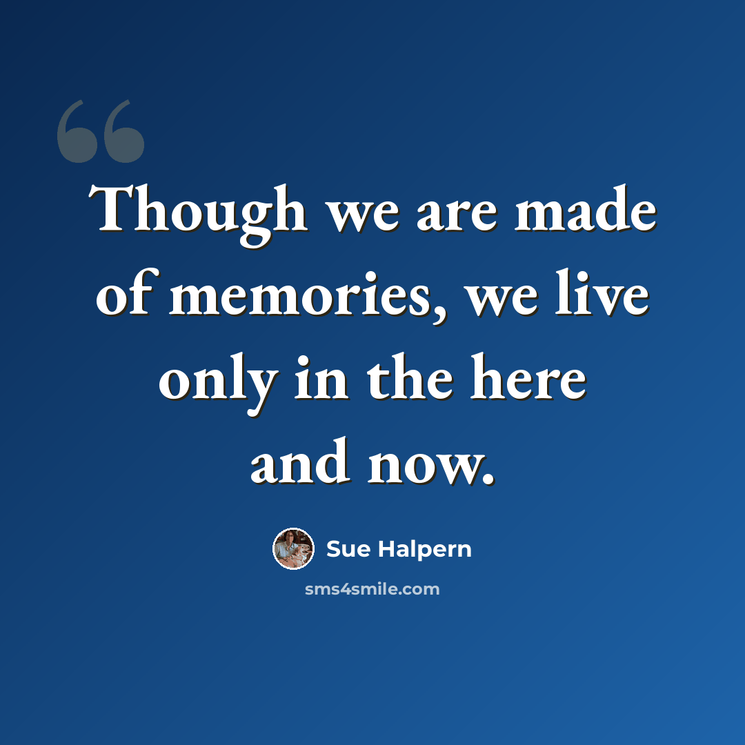 “Though we are made of memories, we live only in the here and now.” quote by Sue Halpern
