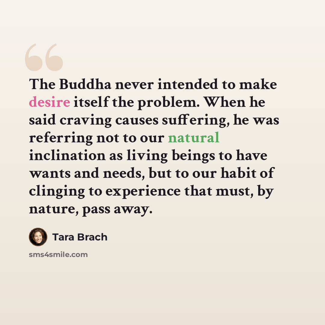 “The Buddha never intended to make desire itself the problem. When he said craving causes suffering, he was referring not to our natural inclination as living beings to have wants and needs, but to our habit of clinging to experience that must, by nature, pass away.” quote by Tara Brach