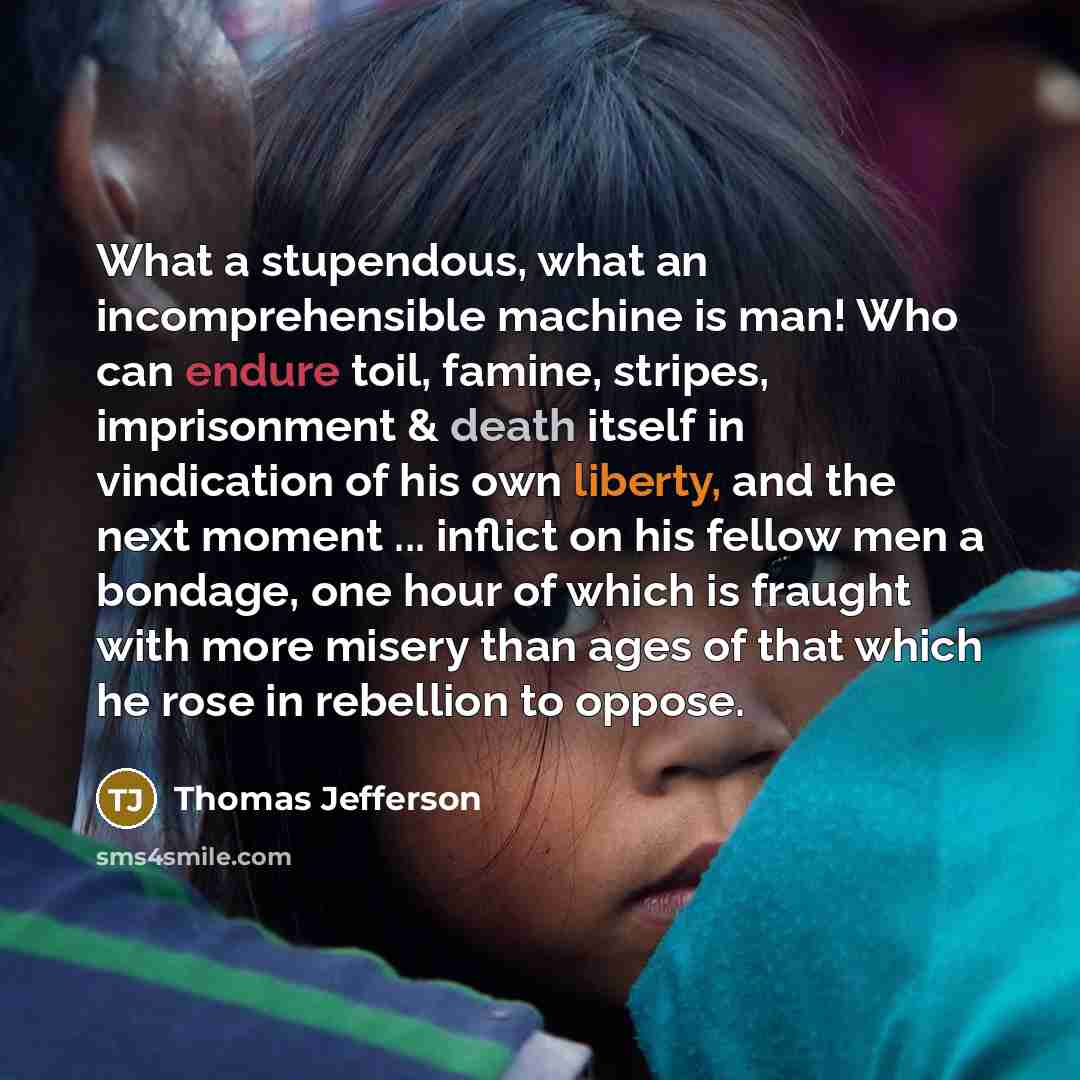 “What a stupendous, what an incomprehensible machine is man! Who can endure toil, famine, stripes, imprisonment & death itself in vindication of his own liberty, and the next moment ... inflict on his fellow men a bondage, one hour of which is fraught with more misery than ages of that which he…” quote by Thomas Jefferson