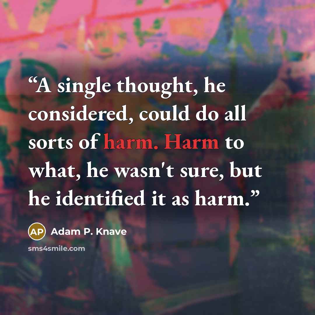 “A single thought, he considered, could do all sorts of harm. Harm to what, he wasn't sure, but he identified it as harm.” quote by Adam P. Knave