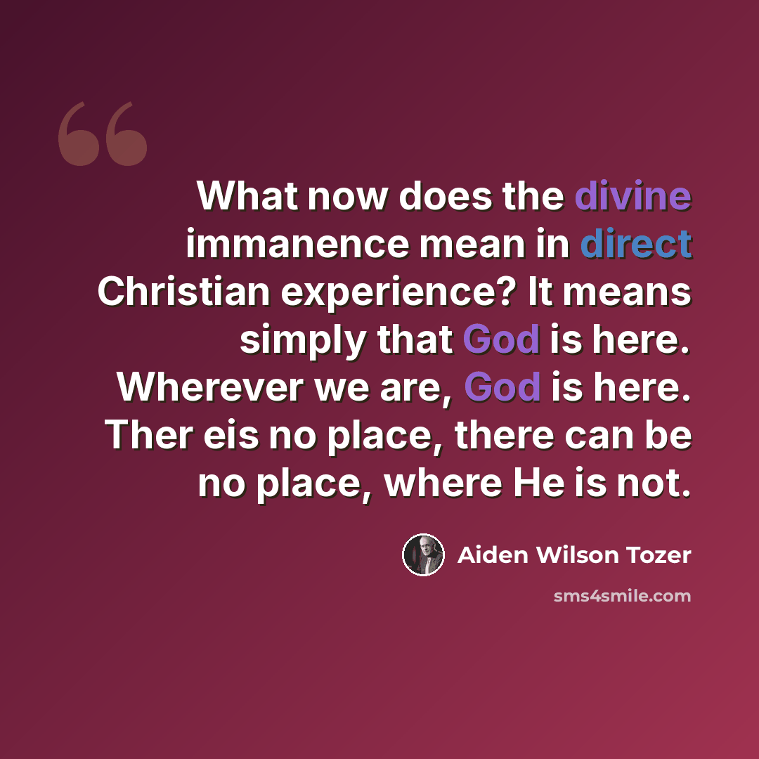 “What now does the divine immanence mean in direct Christian experience? It means simply that God is here. Wherever we are, God is here. Ther eis no place, there can be no place, where He is not.” quote by Aiden Wilson Tozer