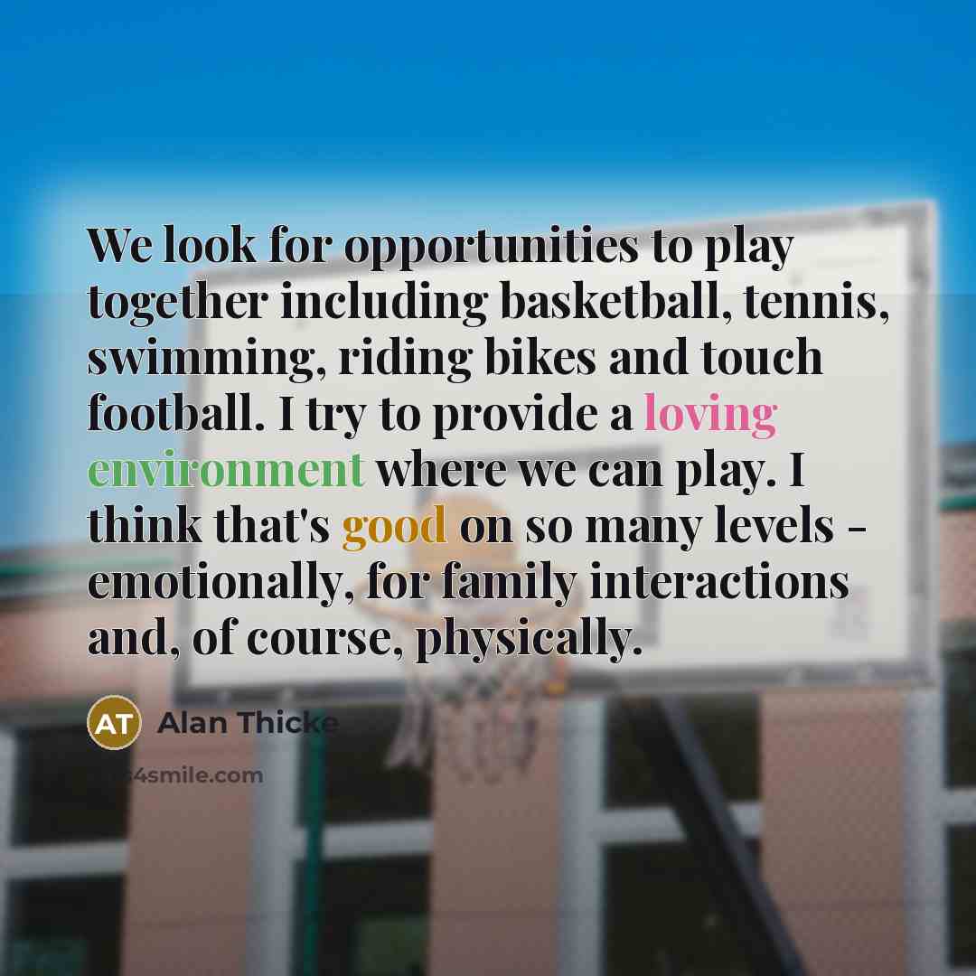 “We look for opportunities to play together including basketball, tennis, swimming, riding bikes and touch football. I try to provide a loving environment where we can play. I think that's good on so many levels - emotionally, for family interactions and, of course, physically.” quote by Alan Thicke