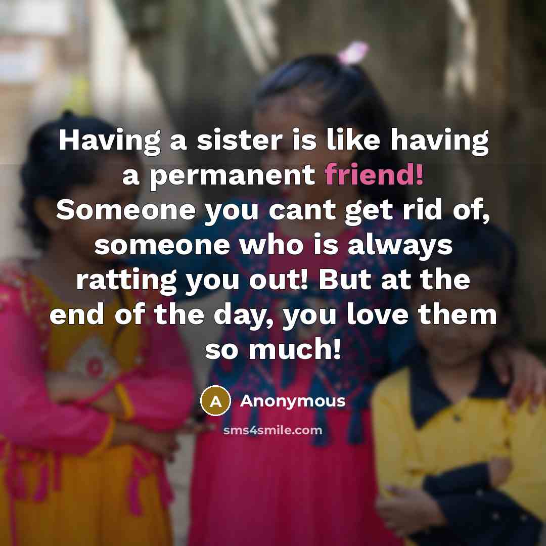 “Having a sister is like having a permanent friend! Someone you cant get rid of, someone who is always ratting you out! But at the end of the day, you love them so much!” quote by Anonymous