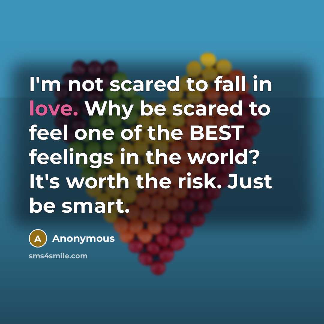 “I'm not scared to fall in love. Why be scared to feel one of the BEST feelings in the world? It's worth the risk. Just be smart.” quote by Anonymous