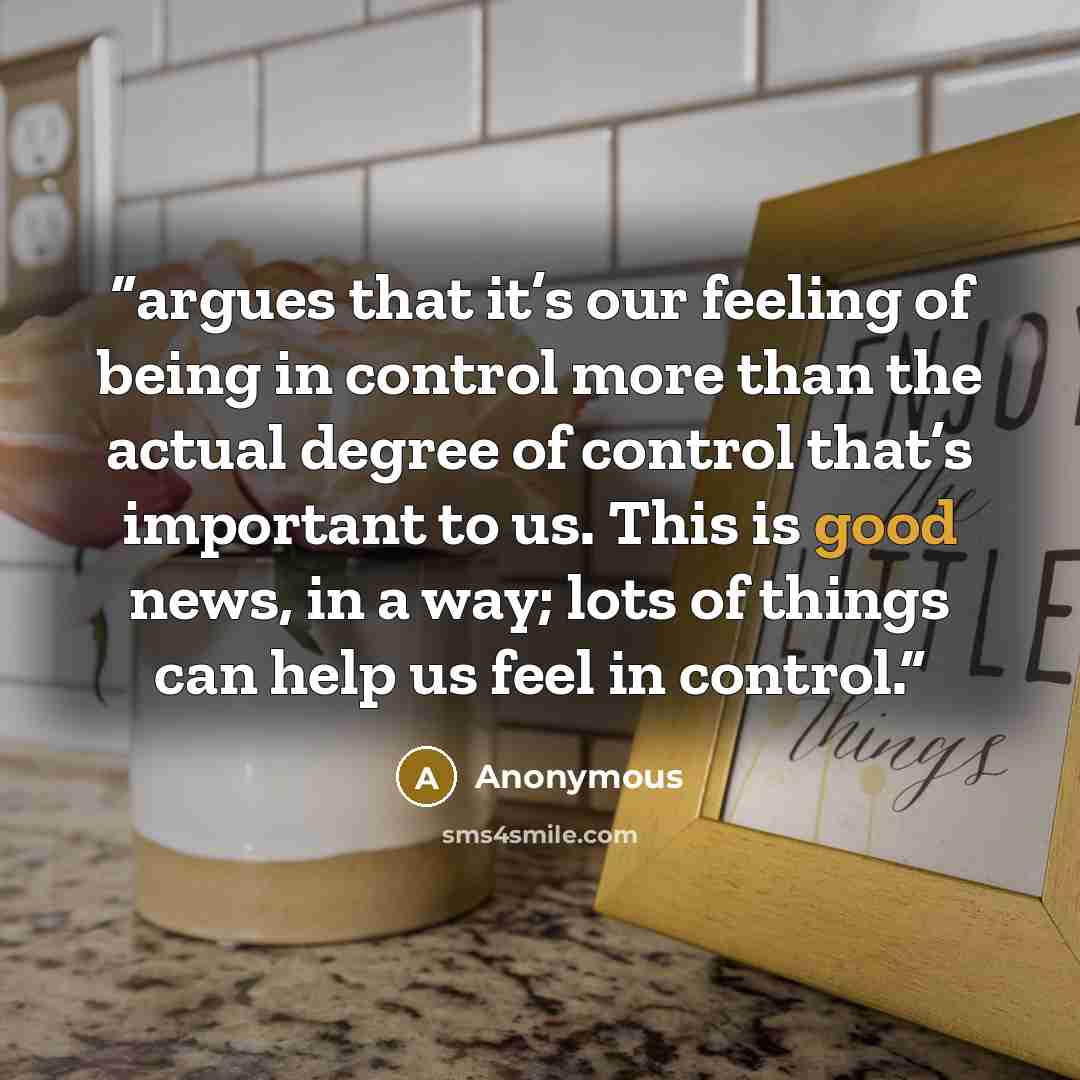 “argues that it’s our feeling of being in control more than the actual degree of control that’s important to us. This is good news, in a way; lots of things can help us feel in control.” quote by Anonymous