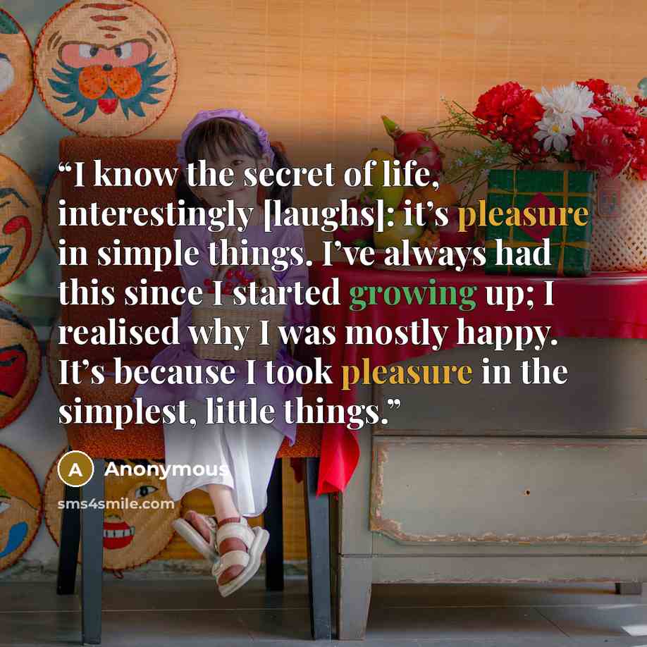 “I know the secret of life, interestingly [laughs]: it’s pleasure in simple things. I’ve always had this since I started growing up; I realised why I was mostly happy. It’s because I took pleasure in the simplest, little things.” quote by Anonymous