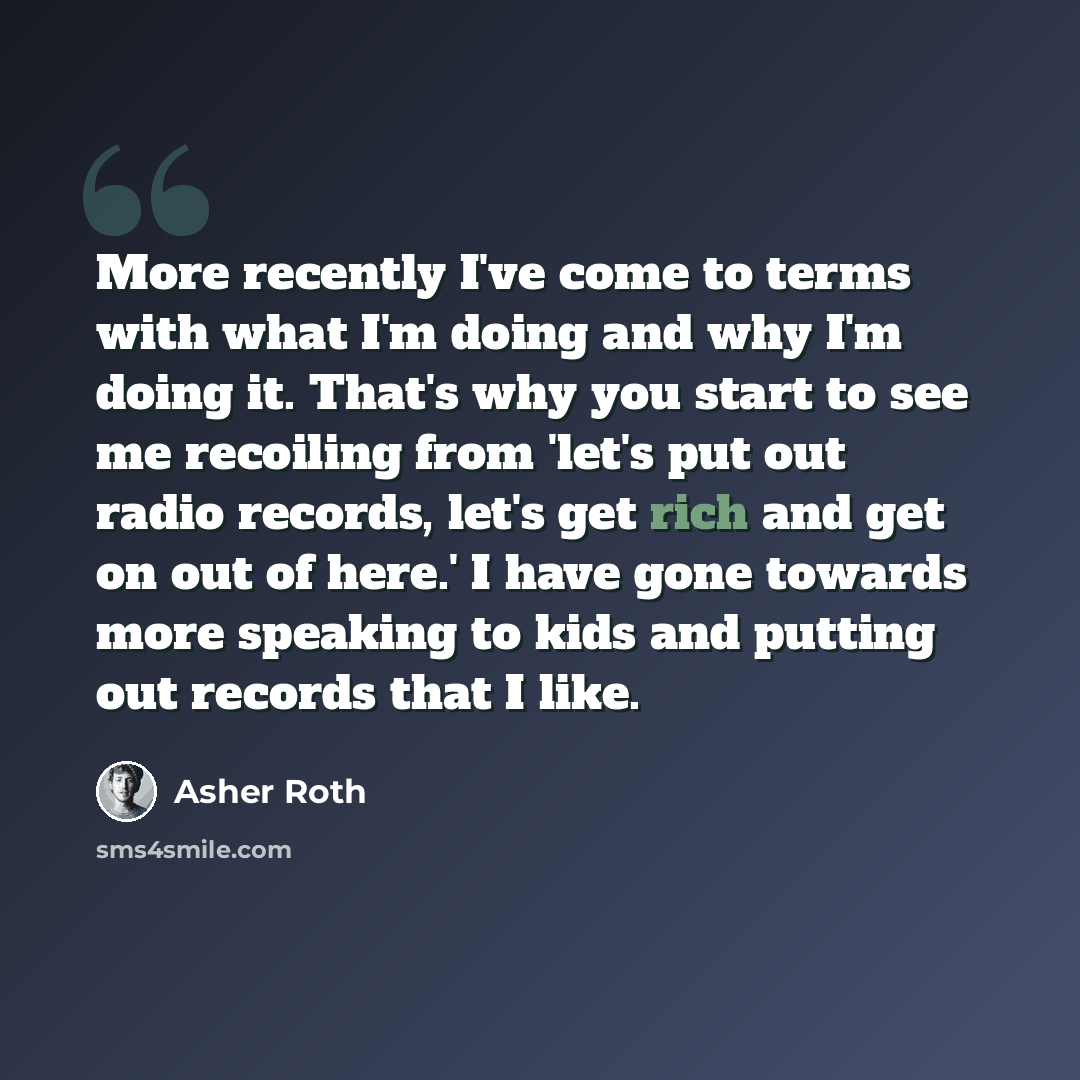 “More recently I've come to terms with what I'm doing and why I'm doing it. That's why you start to see me recoiling from 'let's put out radio records, let's get rich and get on out of here.' I have gone towards more speaking to kids and putting out records that I like.” quote by Asher Roth