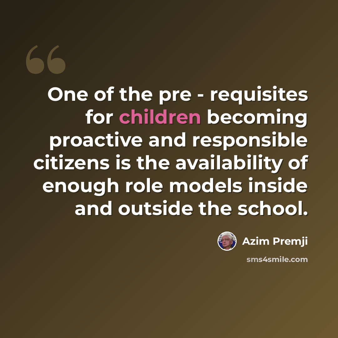 “One of the pre - requisites for children becoming proactive and responsible citizens is the availability of enough role models inside and outside the school.” quote by Azim Premji