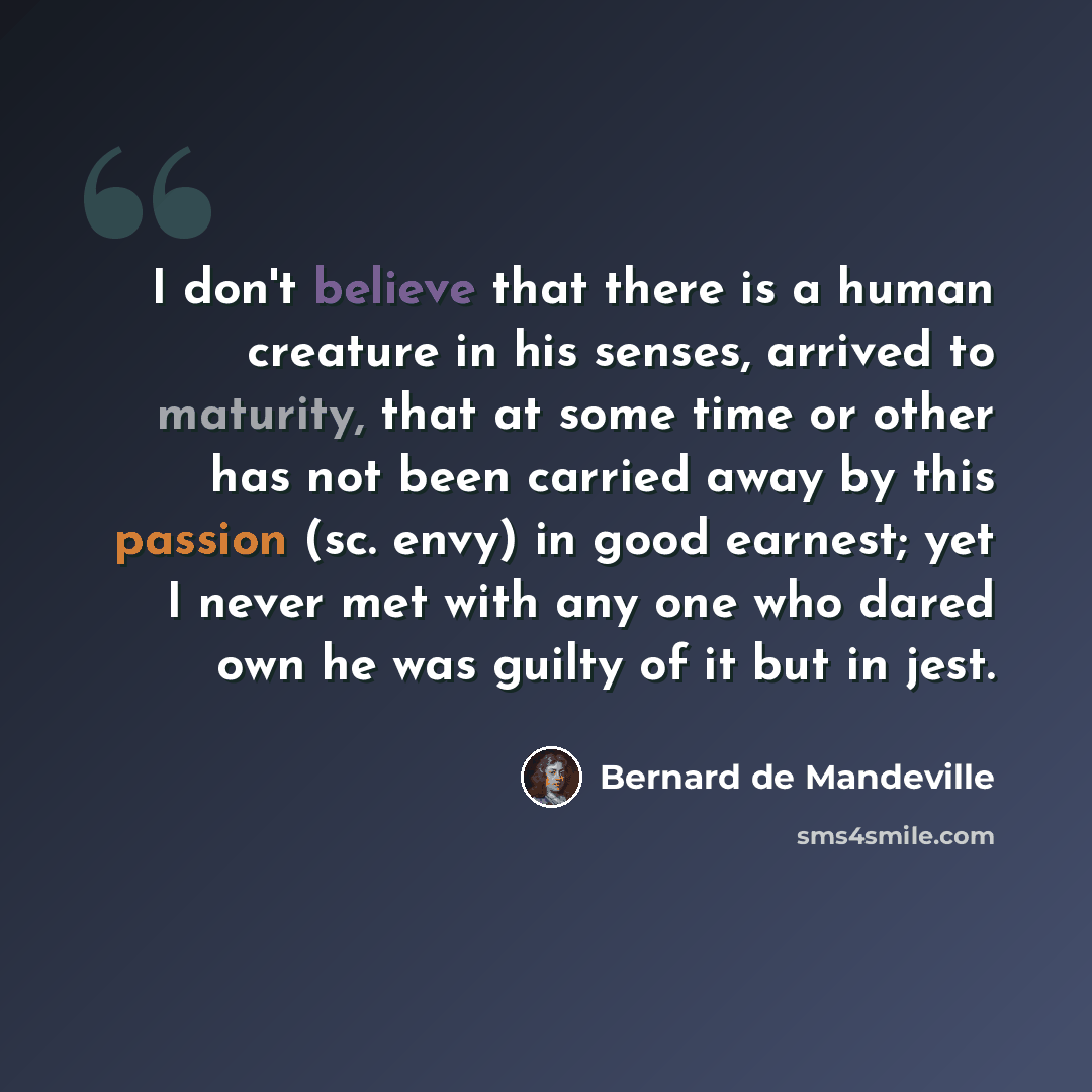 “I don't believe that there is a human creature in his senses, arrived to maturity, that at some time or other has not been carried away by this passion (sc. envy) in good earnest; yet I never met with any one who dared own he was guilty of it but in jest.” quote by Bernard de Mandeville