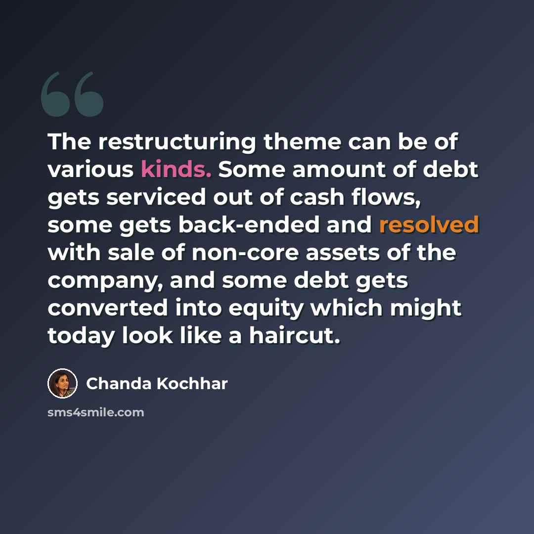 “The restructuring theme can be of various kinds. Some amount of debt gets serviced out of cash flows, some gets back-ended and resolved with sale of non-core assets of the company, and some debt gets converted into equity which might today look like a haircut.” quote by Chanda Kochhar