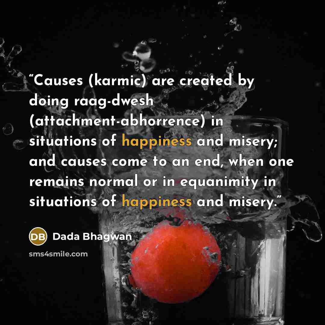 “Causes (karmic) are created by doing raag-dwesh (attachment-abhorrence) in situations of happiness and misery; and causes come to an end, when one remains normal or in equanimity in situations of happiness and misery.” quote by Dada Bhagwan