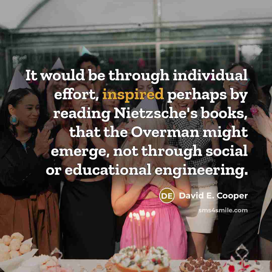 “It would be through individual effort, inspired perhaps by reading Nietzsche's books, that the Overman might emerge, not through social or educational engineering.” quote by David E. Cooper