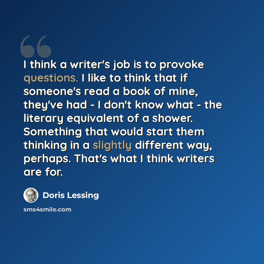 “I think a writer's job is to provoke questions. I like to think that if someone's read a book of mine, they've had - I don't know what - the literary equivalent of a shower. Something that would start them thinking in a slightly different way, perhaps. That's what I think writers are for.” quote by Doris Lessing