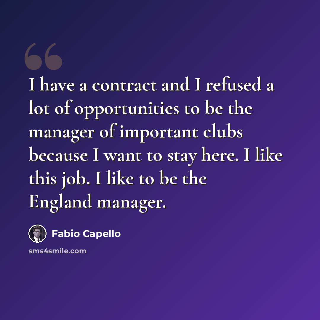 “I have a contract and I refused a lot of opportunities to be the manager of important clubs because I want to stay here. I like this job. I like to be the England manager.” quote by Fabio Capello
