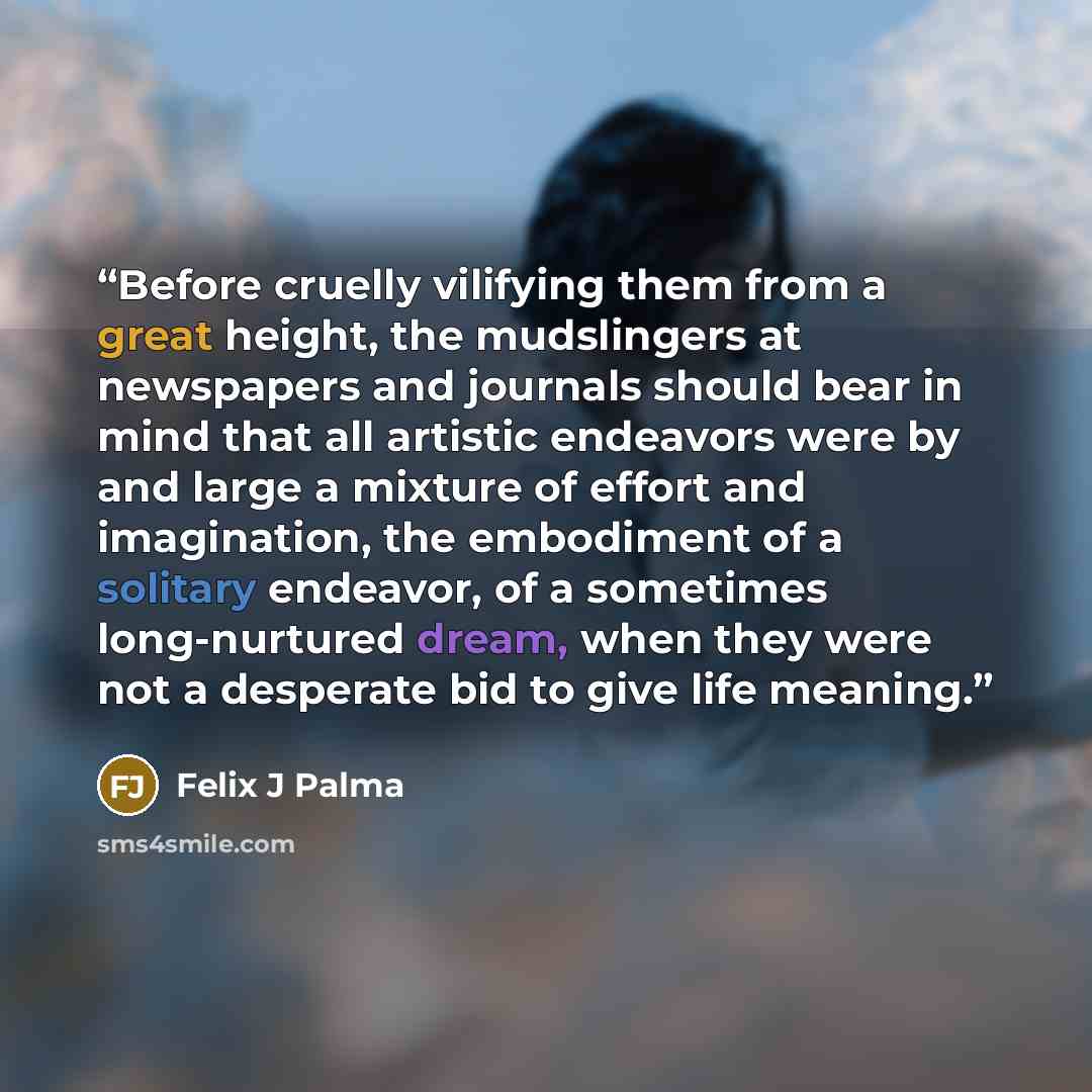 “Before cruelly vilifying them from a great height, the mudslingers at newspapers and journals should bear in mind that all artistic endeavors were by and large a mixture of effort and imagination, the embodiment of a solitary endeavor, of a sometimes long-nurtured dream, when they were not a…” quote by Felix J Palma