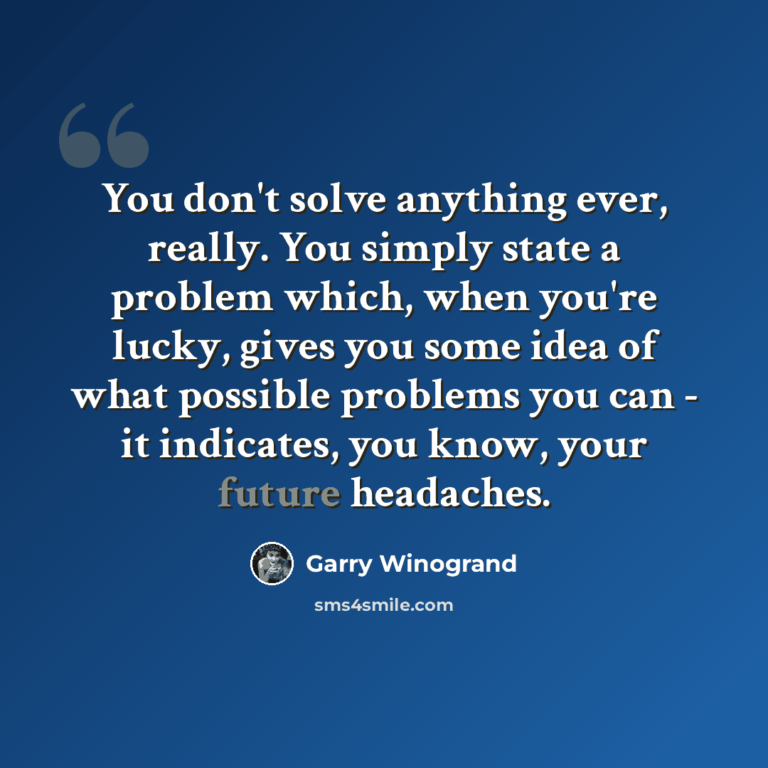 “You don't solve anything ever, really. You simply state a problem which, when you're lucky, gives you some idea of what possible problems you can - it indicates, you know, your future headaches.” quote by Garry Winogrand