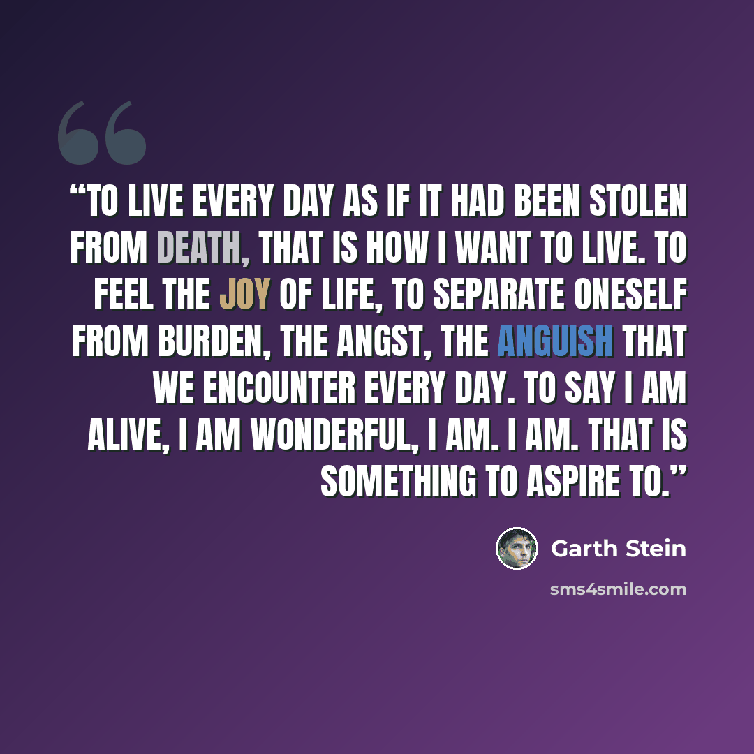 “To live every day as if it had been stolen from death, that is how I want to live. To feel the joy of life, to separate oneself from burden, the angst, the anguish that we encounter every day. To say I am alive, I am wonderful, I am. I am. That is something to aspire to.” quote by Garth Stein