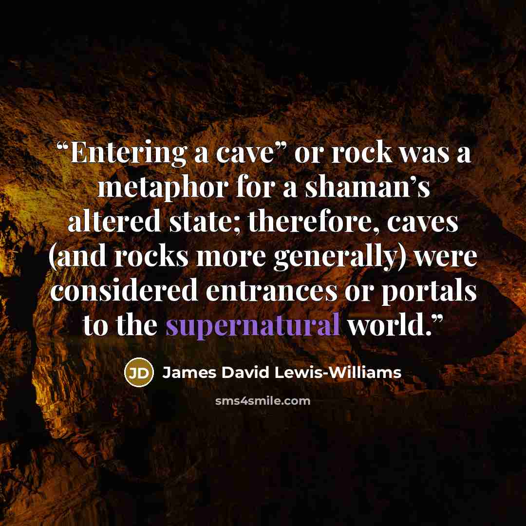 “Entering a cave” or rock was a metaphor for a shaman’s altered state; therefore, caves (and rocks more generally) were considered entrances or portals to the supernatural world.” quote by James David Lewis-Williams