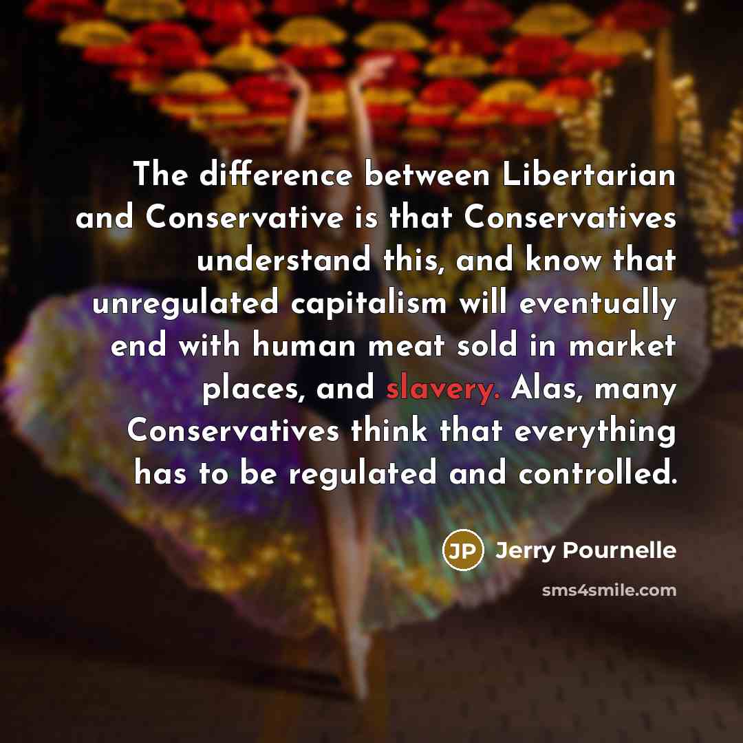“The difference between Libertarian and Conservative is that Conservatives understand this, and know that unregulated capitalism will eventually end with human meat sold in market places, and slavery. Alas, many Conservatives think that everything has to be regulated and controlled.” quote by Jerry Pournelle