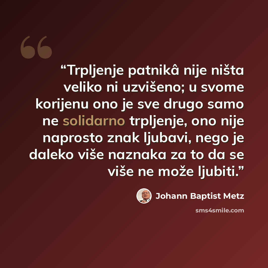 “Trpljenje patnikâ nije ništa veliko ni uzvišeno; u svome korijenu ono je sve drugo samo ne solidarno trpljenje, ono nije naprosto znak ljubavi, nego je daleko više naznaka za to da se više ne može ljubiti.” quote by Johann Baptist Metz