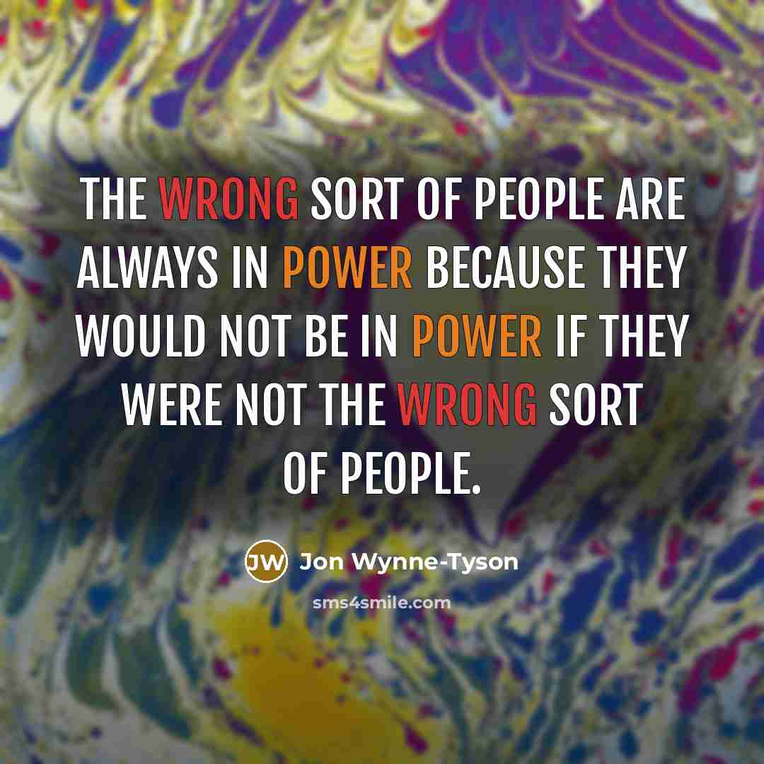 “The wrong sort of people are always in power because they would not be in power if they were not the wrong sort of people.” quote by Jon Wynne-Tyson