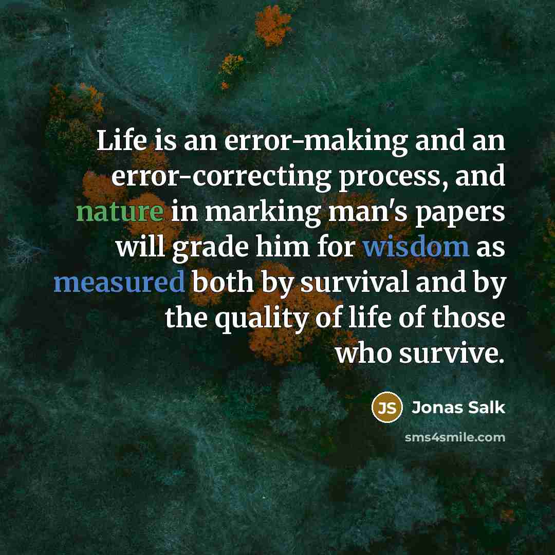 “Life is an error-making and an error-correcting process, and nature in marking man's papers will grade him for wisdom as measured both by survival and by the quality of life of those who survive.” quote by Jonas Salk