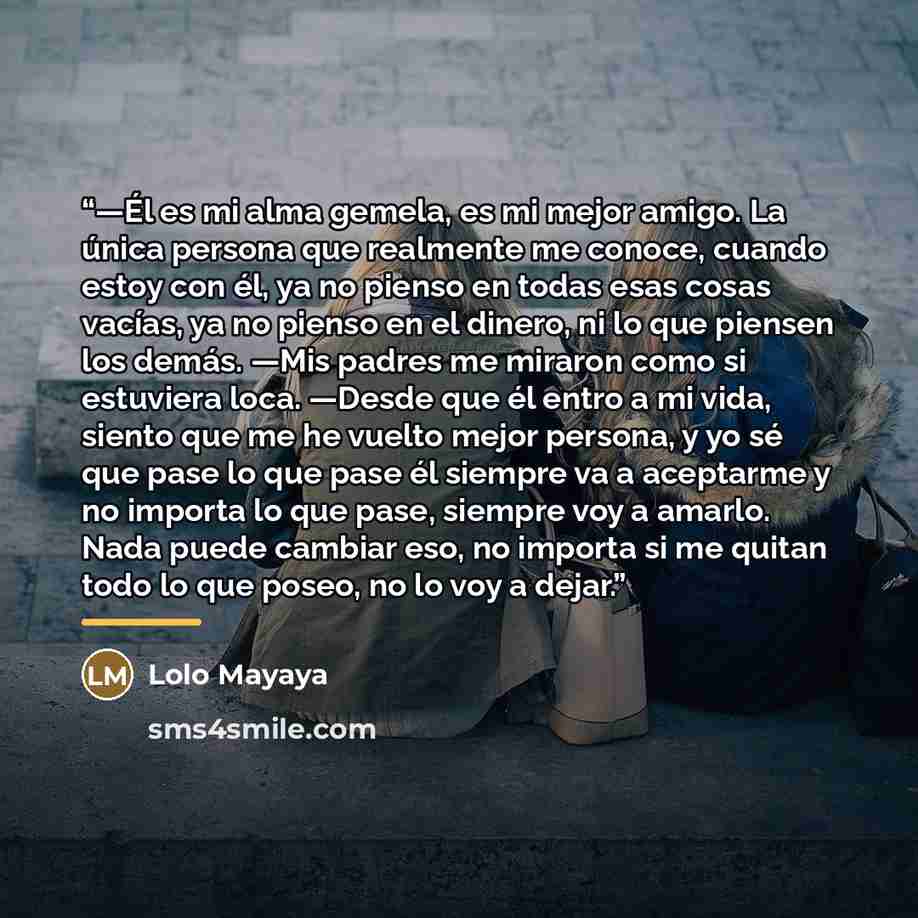 “—Él es mi alma gemela, es mi mejor amigo. La única persona que realmente me conoce, cuando estoy con él, ya no pienso en todas esas cosas vacías, ya no pienso en el dinero, ni lo que piensen los demás. —Mis padres me miraron como si estuviera loca. —Desde que él entro a mi vida, siento que me he…” quote by Lolo Mayaya
