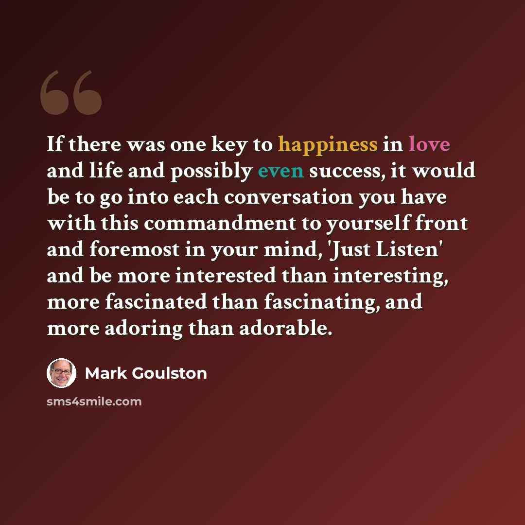 “If there was one key to happiness in love and life and possibly even success, it would be to go into each conversation you have with this commandment to yourself front and foremost in your mind, 'Just Listen' and be more interested than interesting, more fascinated than fascinating, and more…” quote by Mark Goulston