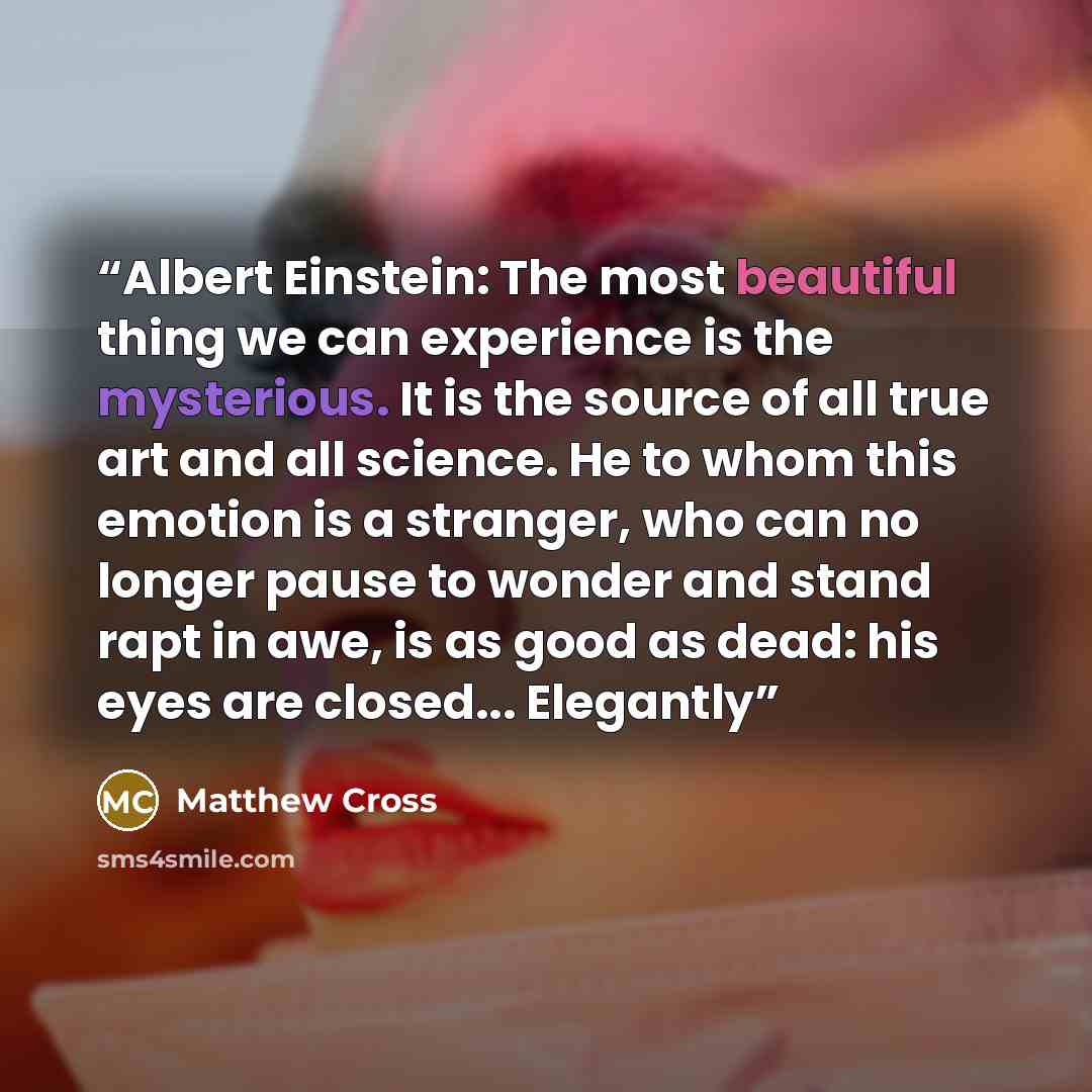 “Albert Einstein: The most beautiful thing we can experience is the mysterious. It is the source of all true art and all science. He to whom this emotion is a stranger, who can no longer pause to wonder and stand rapt in awe, is as good as dead: his eyes are closed... Elegantly” quote by Matthew Cross