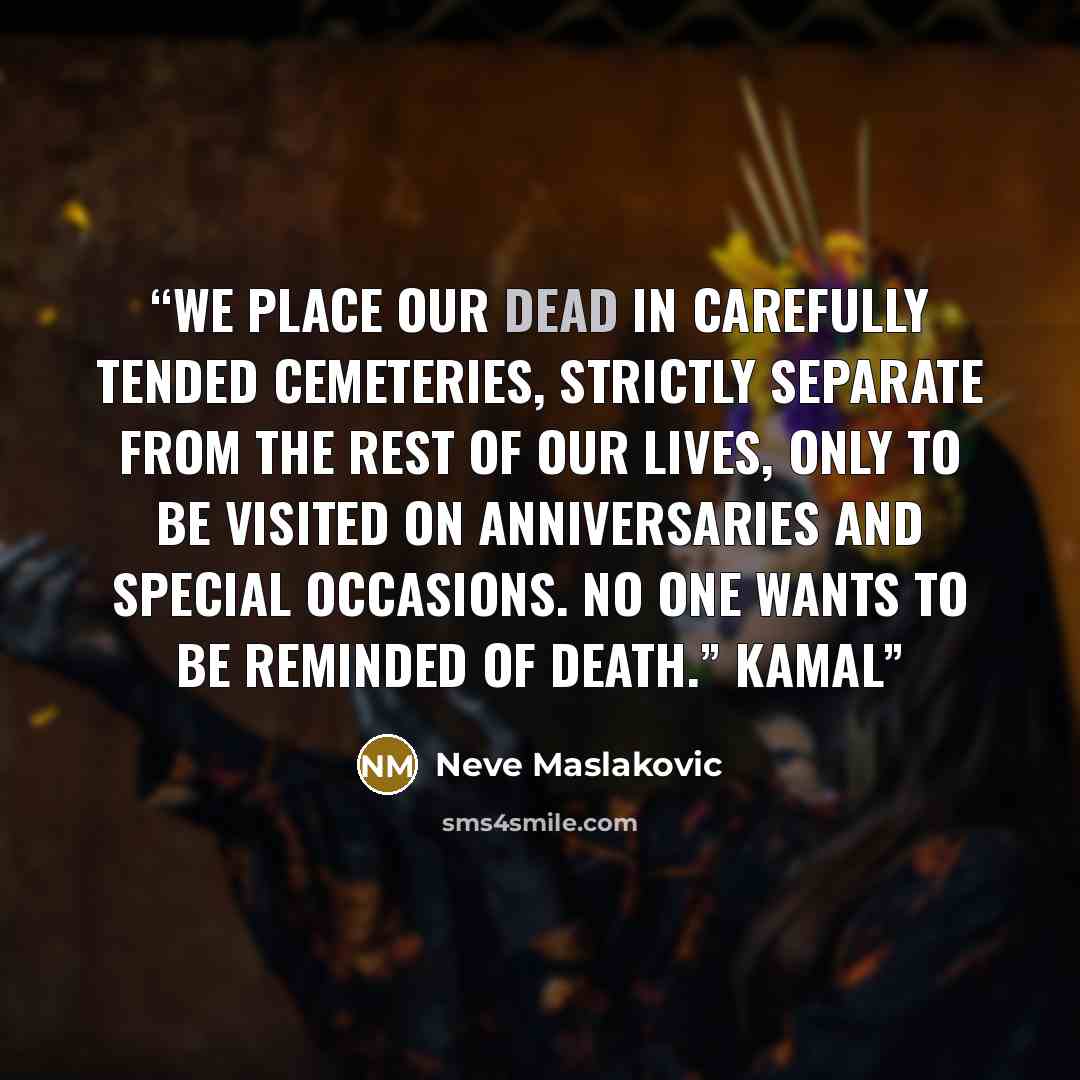 “We place our dead in carefully tended cemeteries, strictly separate from the rest of our lives, only to be visited on anniversaries and special occasions. No one wants to be reminded of death.” Kamal” quote by Neve Maslakovic