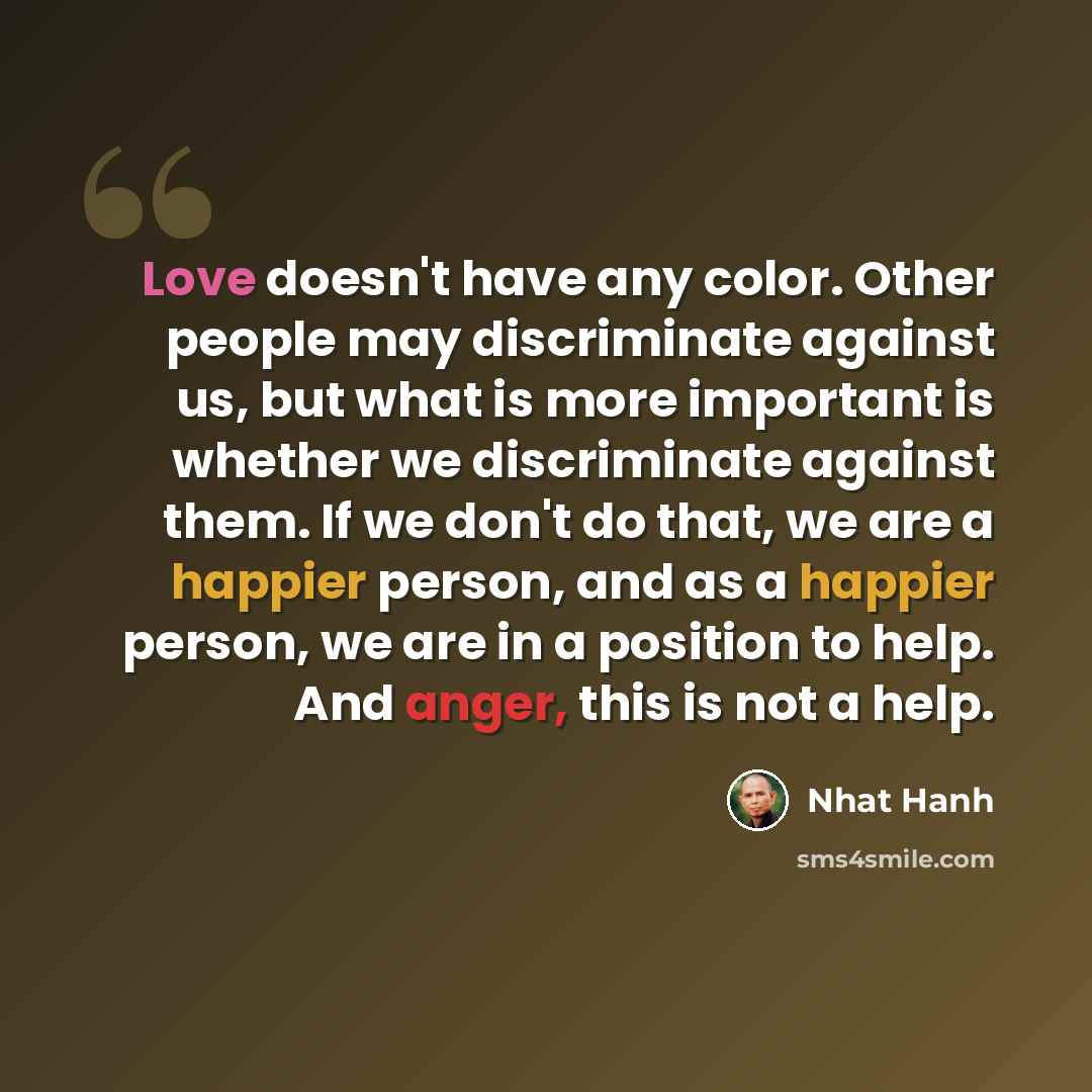 “Love doesn't have any color. Other people may discriminate against us, but what is more important is whether we discriminate against them. If we don't do that, we are a happier person, and as a happier person, we are in a position to help. And anger, this is not a help.” quote by Nhat Hanh